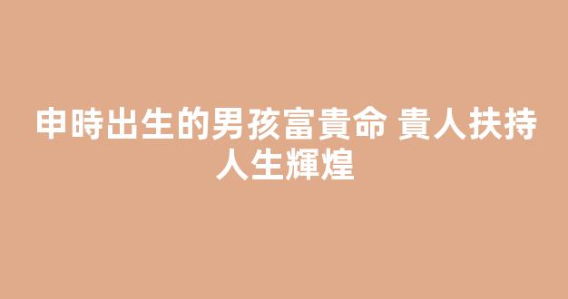 申時出生的男孩富貴命 貴人扶持人生輝煌